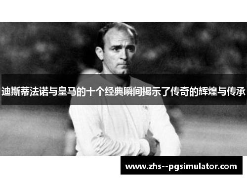 迪斯蒂法诺与皇马的十个经典瞬间揭示了传奇的辉煌与传承