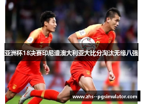 亚洲杯18决赛印尼遭澳大利亚大比分淘汰无缘八强