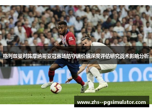 格列兹曼对阵摩纳哥亚冠赛场防守端价值深度评估研究战术影响分析 格列兹曼对阵摩纳哥亚冠赛场防守端价值深度评估研究战术影响分析